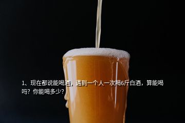 1、現(xiàn)在都說能喝酒，遇到一個(gè)人一次喝6斤白酒，算能喝嗎？你能喝多少？