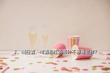 2、喝白酒、啤酒和紅酒哪種不容易發(fā)胖？