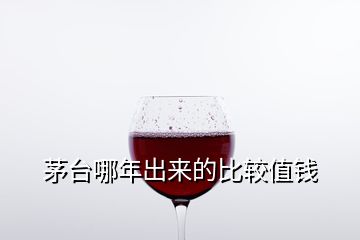 茅臺(tái)哪年出來的比較值錢