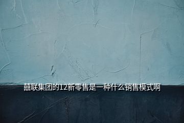囍聯集團的12新零售是一種什么銷售模式啊