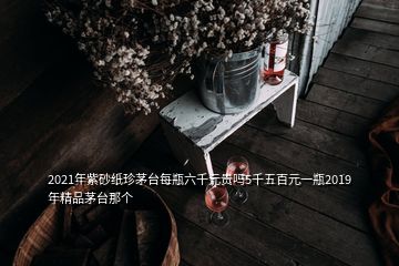 2021年紫砂紙珍茅臺(tái)每瓶六千元貴嗎5千五百元一瓶2019年精品茅臺(tái)那個(gè)