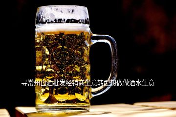 尋常州白酒批發(fā)經(jīng)銷商生意轉(zhuǎn)型想做做酒水生意