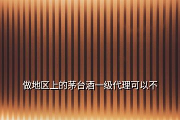 做地區(qū)上的茅臺(tái)酒一級代理可以不