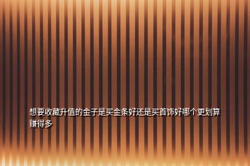 想要收藏升值的金子是買(mǎi)金條好還是買(mǎi)首飾好哪個(gè)更劃算賺得多