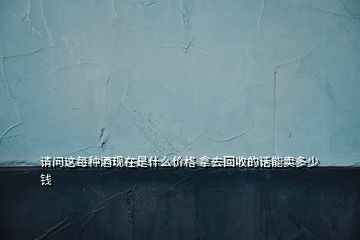 請問這每種酒現(xiàn)在是什么價格 拿去回收的話能賣多少錢