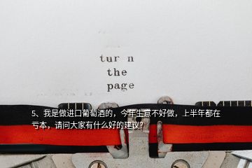 5、我是做進(jìn)口葡萄酒的，今年生意不好做，上半年都在虧本，請(qǐng)問大家有什么好的建議？