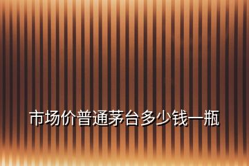 市場(chǎng)價(jià)普通茅臺(tái)多少錢(qián)一瓶