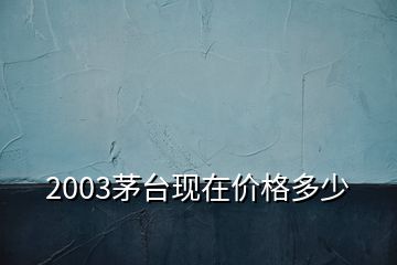 2003茅臺(tái)現(xiàn)在價(jià)格多少