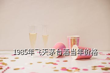 1985年飛天茅臺酒當年價格
