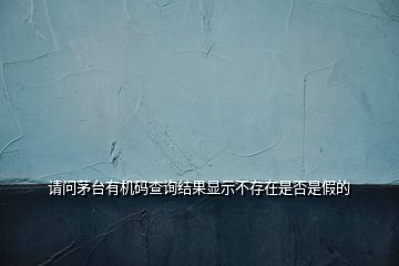 請(qǐng)問(wèn)茅臺(tái)有機(jī)碼查詢結(jié)果顯示不存在是否是假的