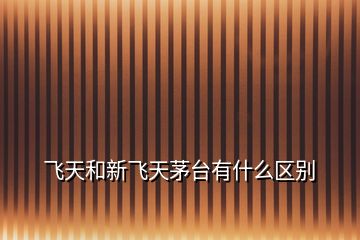 飛天和新飛天茅臺(tái)有什么區(qū)別