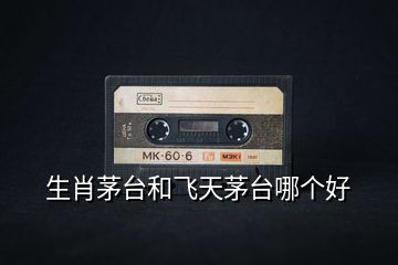 生肖茅臺(tái)和飛天茅臺(tái)哪個(gè)好