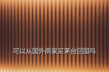 可以從國(guó)外商家買茅臺(tái)回國(guó)嗎