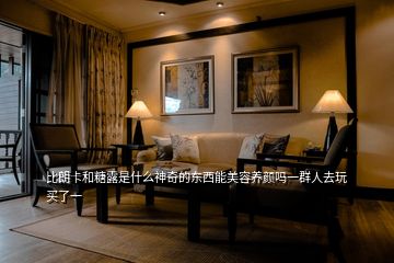 比朗卡和糖露是什么神奇的東西能美容養(yǎng)顏嗎一群人去玩買了一