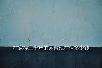 在家存三十年的茅臺現(xiàn)在值多少錢