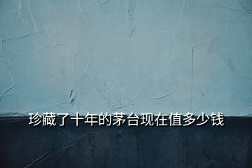 珍藏了十年的茅臺現(xiàn)在值多少錢
