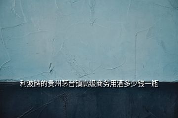 利波牌的貴州茅臺(tái)鎮(zhèn)高級(jí)商務(wù)用酒多少錢一瓶