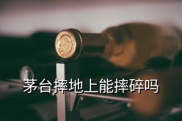 茅臺摔地上能摔碎嗎