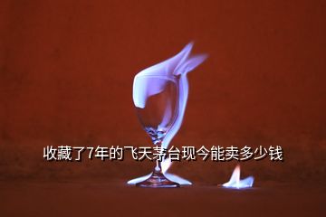 收藏了7年的飛天茅臺現(xiàn)今能賣多少錢