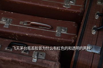 飛天茅臺(tái)瓶蓋膠冒為什么有紅色的和透明的兩種
