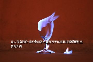 高人來(lái)指酒價(jià) 請(qǐng)問貴州茅臺(tái)富貴萬(wàn)年單瓶有機(jī)透明塑料盒裝的外面