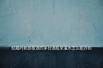 結(jié)婚時(shí)新郎敬酒的茅臺(tái)酒瓶里灌水怎么能辦到