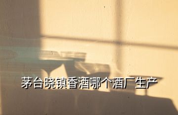 茅臺(tái)曉鎮(zhèn)香酒哪個(gè)酒廠(chǎng)生產(chǎn)