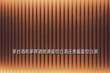 茅臺(tái)酒和茅將酒是清香型白酒還是醬香型白酒