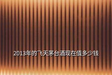 2013年的飛天茅臺酒現(xiàn)在值多少錢
