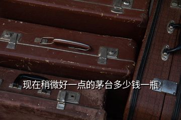 現(xiàn)在稍微好一點(diǎn)的茅臺(tái)多少錢一瓶