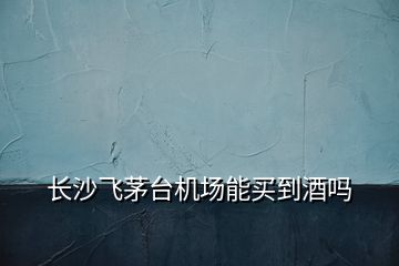 長(zhǎng)沙飛茅臺(tái)機(jī)場(chǎng)能買到酒嗎