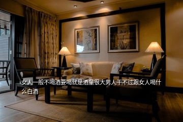 女人一般不喝酒要喝就是酒量很大男人干不過跟女人喝什么白酒
