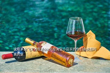 這瓶茅臺飛天酒我是600元在淘寶小店買的你們會說假嗎真的是