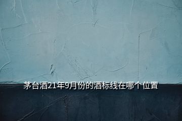 茅臺(tái)酒21年9月份的酒標(biāo)線在哪個(gè)位置