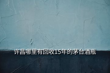 許昌哪里有回收15年的茅臺(tái)酒瓶