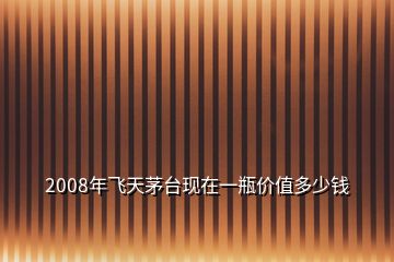 2008年飛天茅臺(tái)現(xiàn)在一瓶價(jià)值多少錢