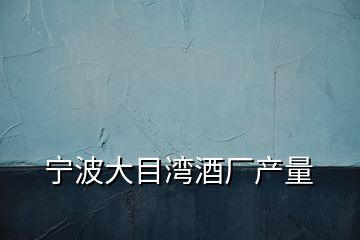 寧波大目灣酒廠(chǎng)產(chǎn)量
