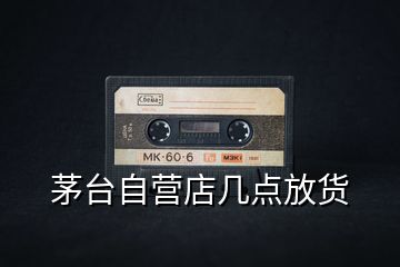茅臺(tái)自營店幾點(diǎn)放貨