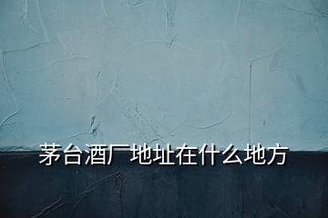 茅臺(tái)酒廠地址在什么地方