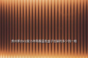 貴州茅臺(tái)42度15年陳釀藍(lán)色盒子包裝的多少錢(qián)一瓶