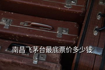 南昌飛茅臺(tái)最底票價(jià)多少錢(qián)
