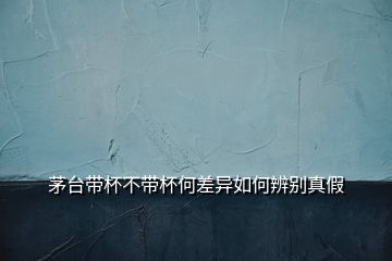 茅臺帶杯不帶杯何差異如何辨別真假