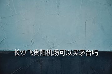 長沙飛貴陽機(jī)場可以買茅臺嗎