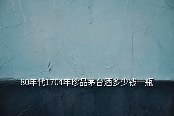 80年代1704年珍品茅臺(tái)酒多少錢一瓶