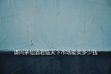 請問茅仙酒君臨天下市場能賣多少錢
