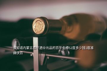 誰(shuí)知道內(nèi)蒙古百年酒業(yè)出品的百年金樽52度多少錢(qián)1瓶準(zhǔn)確快百