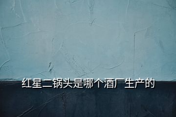 紅星二鍋頭是哪個酒廠生產(chǎn)的