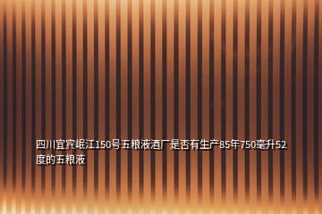 四川宜賓岷江150號(hào)五糧液酒廠是否有生產(chǎn)85年750毫升52度的五糧液