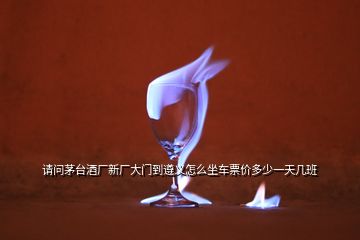 請問茅臺酒廠新廠大門到遵義怎么坐車票價多少一天幾班