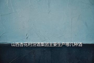 山西杏花村汾酒集團主要生產(chǎn)哪幾種酒